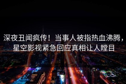 深夜丑闻疯传！当事人被指热血沸腾，星空影视紧急回应真相让人瞠目