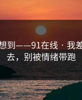 我真没想到——91在线 · 我差点点进去，别被情绪带跑