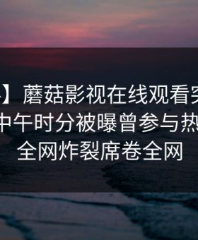 【爆料】蘑菇影视在线观看突发：圈内人在中午时分被曝曾参与热点事件，全网炸裂席卷全网