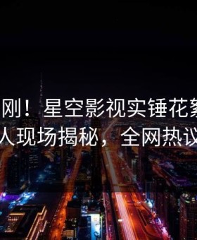 深夜刚刚！星空影视实锤花絮事件，主持人现场揭秘，全网热议不断