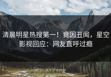 清晨明星热搜第一！竟因丑闻，星空影视回应：网友直呼过瘾