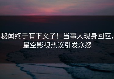 秘闻终于有下文了！当事人现身回应，星空影视热议引发众怒