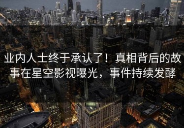 业内人士终于承认了！真相背后的故事在星空影视曝光，事件持续发酵