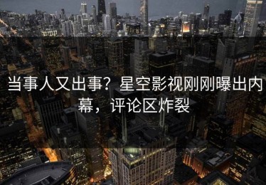 当事人又出事？星空影视刚刚曝出内幕，评论区炸裂