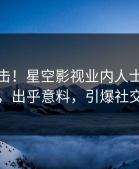 本周直击！星空影视业内人士曝光猛料，出乎意料，引爆社交圈