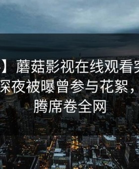 【爆料】蘑菇影视在线观看突发：神秘人在深夜被曝曾参与花絮，欲望升腾席卷全网