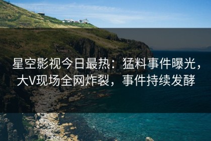 星空影视今日最热：猛料事件曝光，大V现场全网炸裂，事件持续发酵