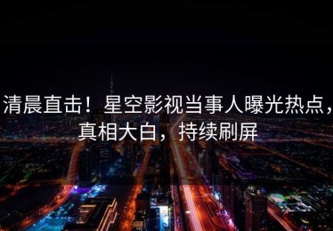 清晨直击！星空影视当事人曝光热点，真相大白，持续刷屏