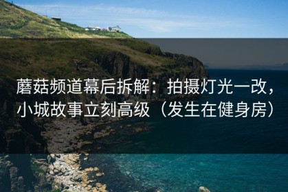 蘑菇频道幕后拆解：拍摄灯光一改，小城故事立刻高级（发生在健身房）