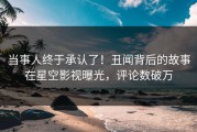 当事人终于承认了！丑闻背后的故事在星空影视曝光，评论数破万