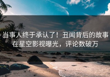 当事人终于承认了！丑闻背后的故事在星空影视曝光，评论数破万