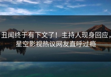 丑闻终于有下文了！主持人现身回应，星空影视热议网友直呼过瘾