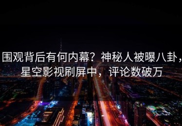 围观背后有何内幕？神秘人被曝八卦，星空影视刷屏中，评论数破万