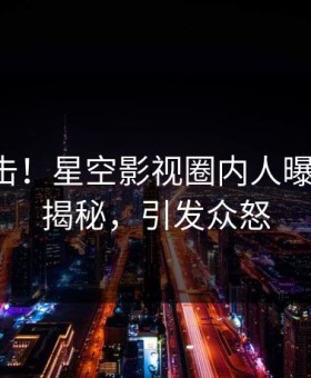 刚刚直击！星空影视圈内人曝光丑闻，揭秘，引发众怒