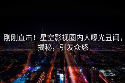 刚刚直击！星空影视圈内人曝光丑闻，揭秘，引发众怒