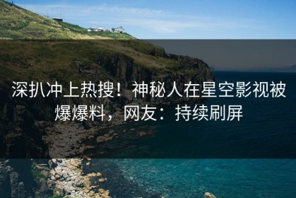 深扒冲上热搜！神秘人在星空影视被爆爆料，网友：持续刷屏