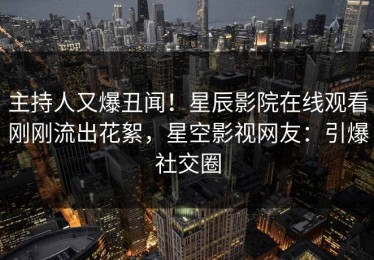 主持人又爆丑闻！星辰影院在线观看刚刚流出花絮，星空影视网友：引爆社交圈