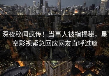 深夜秘闻疯传！当事人被指揭秘，星空影视紧急回应网友直呼过瘾