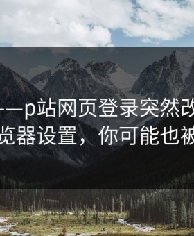 说真的——p站网页登录突然改了-最关键的浏览器设置，你可能也被误导了