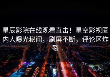 星辰影院在线观看直击！星空影视圈内人曝光秘闻，刷屏不断，评论区炸裂