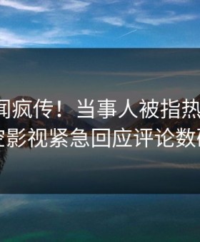 深夜秘闻疯传！当事人被指热血沸腾，星空影视紧急回应评论数破万