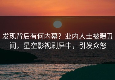 发现背后有何内幕？业内人士被曝丑闻，星空影视刷屏中，引发众怒