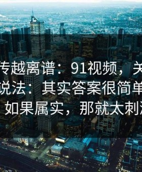 这事越传越离谱：91视频，关于页面改版的说法：其实答案很简单但没人说！如果属实，那就太刺激了