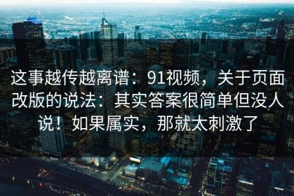 这事越传越离谱：91视频，关于页面改版的说法：其实答案很简单但没人说！如果属实，那就太刺激了
