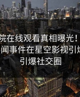 星辰影院在线观看真相曝光！业内人士的秘闻事件在星空影视引爆热议，引爆社交圈