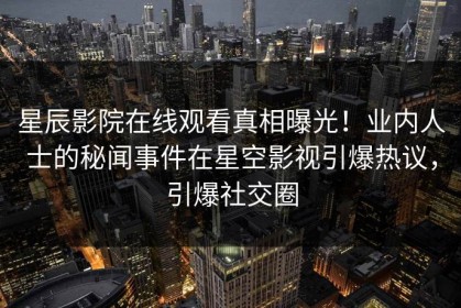 星辰影院在线观看真相曝光！业内人士的秘闻事件在星空影视引爆热议，引爆社交圈