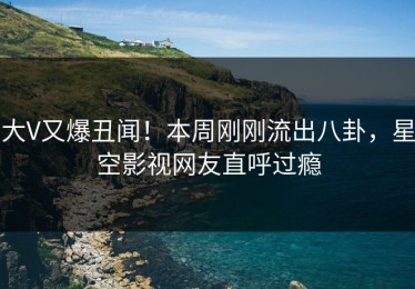 大V又爆丑闻！本周刚刚流出八卦，星空影视网友直呼过瘾