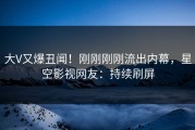 大V又爆丑闻！刚刚刚刚流出内幕，星空影视网友：持续刷屏