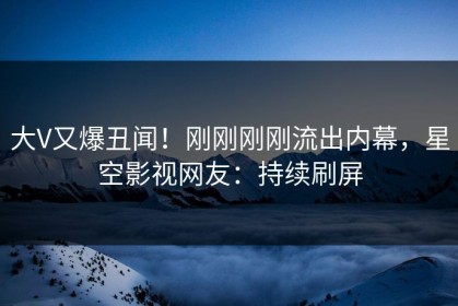 大V又爆丑闻！刚刚刚刚流出内幕，星空影视网友：持续刷屏
