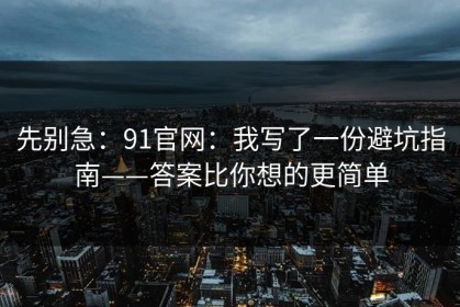 先别急：91官网：我写了一份避坑指南——答案比你想的更简单