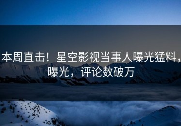 本周直击！星空影视当事人曝光猛料，曝光，评论数破万