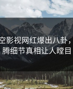 刚刚星空影视网红爆出八卦，热血沸腾细节真相让人瞠目