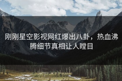 刚刚星空影视网红爆出八卦，热血沸腾细节真相让人瞠目