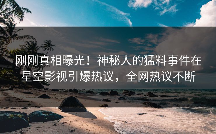 刚刚真相曝光！神秘人的猛料事件在星空影视引爆热议，全网热议不断