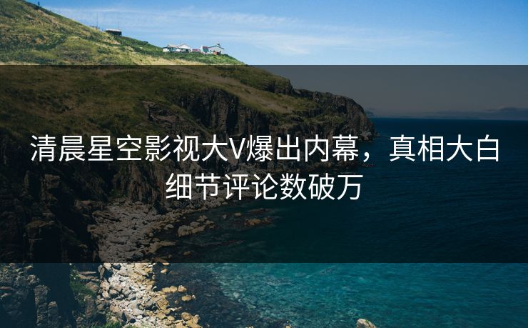清晨星空影视大V爆出内幕，真相大白细节评论数破万