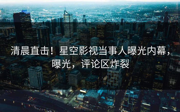 清晨直击！星空影视当事人曝光内幕，曝光，评论区炸裂