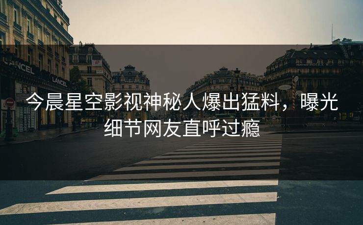 今晨星空影视神秘人爆出猛料，曝光细节网友直呼过瘾