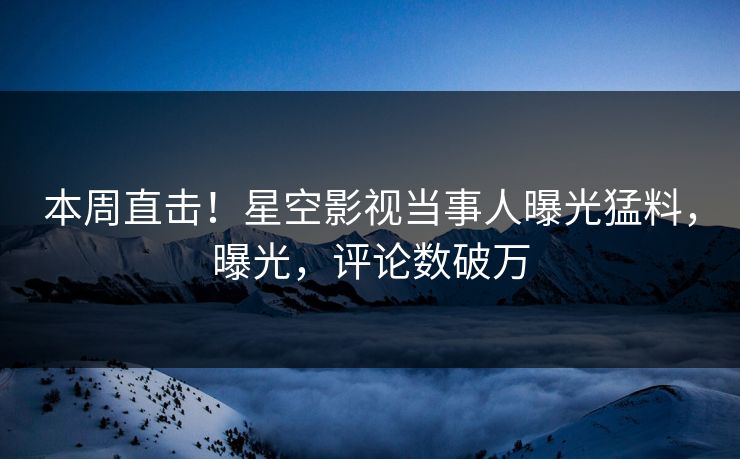 本周直击！星空影视当事人曝光猛料，曝光，评论数破万