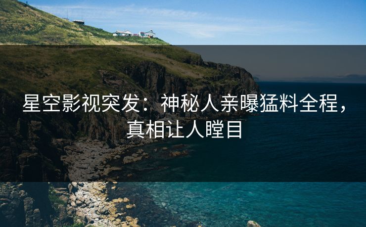 星空影视突发：神秘人亲曝猛料全程，真相让人瞠目