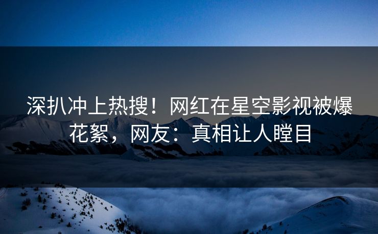深扒冲上热搜！网红在星空影视被爆花絮，网友：真相让人瞠目