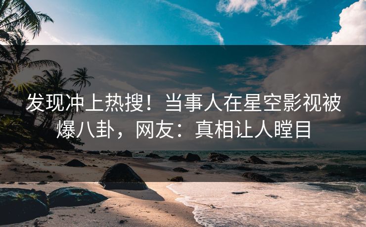 发现冲上热搜！当事人在星空影视被爆八卦，网友：真相让人瞠目