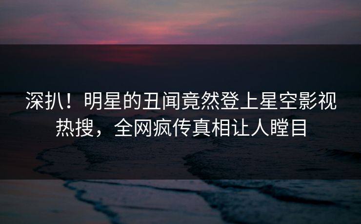 深扒！明星的丑闻竟然登上星空影视热搜，全网疯传真相让人瞠目
