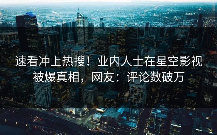 速看冲上热搜！业内人士在星空影视被爆真相，网友：评论数破万