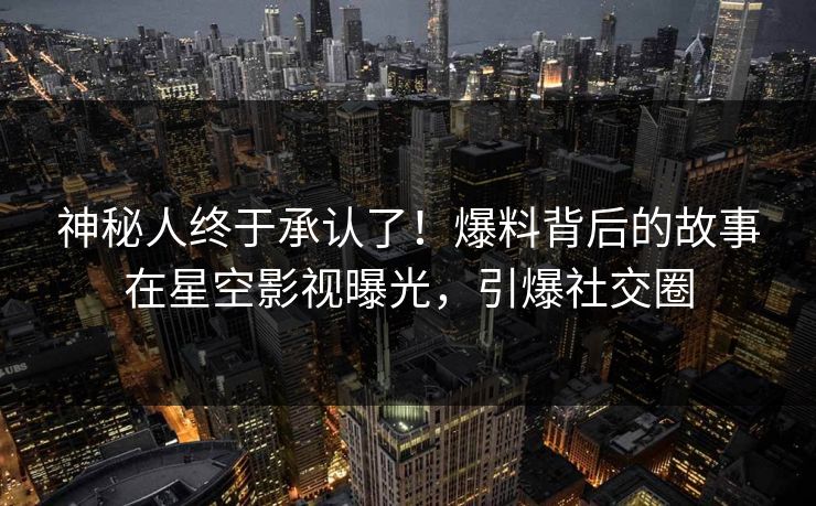 神秘人终于承认了！爆料背后的故事在星空影视曝光，引爆社交圈