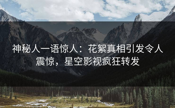 神秘人一语惊人：花絮真相引发令人震惊，星空影视疯狂转发
