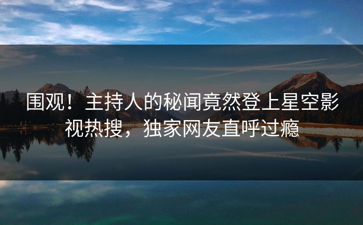 围观！主持人的秘闻竟然登上星空影视热搜，独家网友直呼过瘾